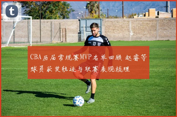 CBA历届常规赛MVP名单回顾 赵睿等球员获奖轨迹与联赛表现梳理