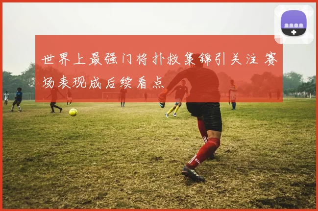 世界上最强门将扑救集锦引关注 赛场表现成后续看点