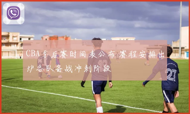 CBA季后赛时间表公布 赛程安排出炉各队备战冲刺阶段