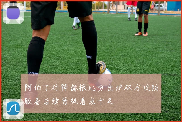 阿伯丁对阵赫根比分出炉双方攻防胶着后续晋级看点十足