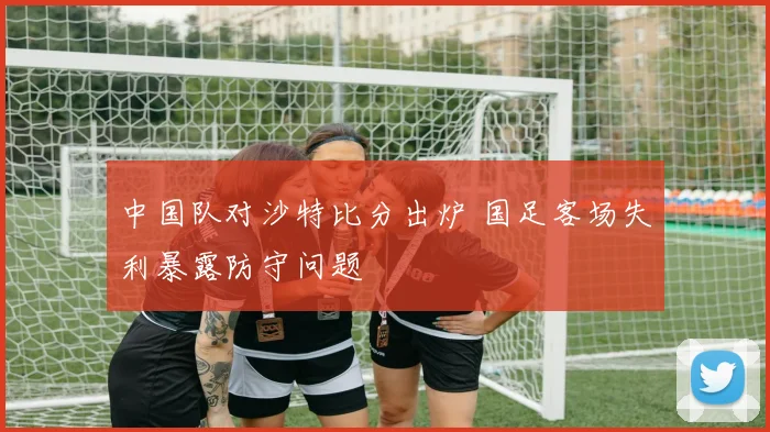 中国队对沙特比分出炉 国足客场失利暴露防守问题