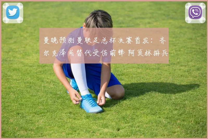 曼晚预测曼联足总杯决赛首发：齐尔克泽或替代受伤前锋 阿莫林排兵受关注