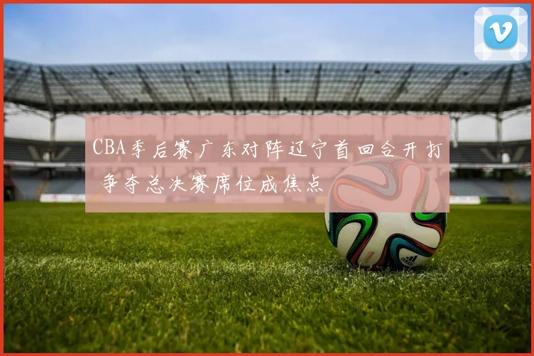 CBA季后赛广东对阵辽宁首回合开打 争夺总决赛席位成焦点