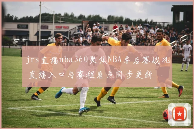 jrs直播nba360聚焦NBA季后赛战况 直播入口与赛程看点同步更新