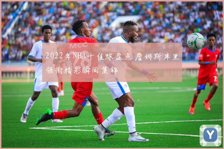 2022年NBA十佳球盘点 詹姆斯库里领衔精彩瞬间集锦