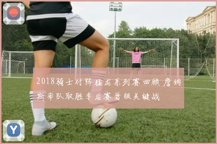 2018骑士对阵猛龙系列赛回顾 詹姆斯率队取胜季后赛晋级关键战