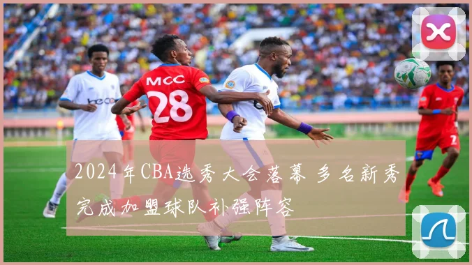 2024年CBA选秀大会落幕 多名新秀完成加盟球队补强阵容