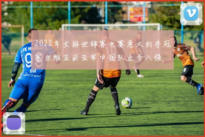 2022年女排世锦赛决赛意大利夺冠塞尔维亚获亚军中国队止步八强