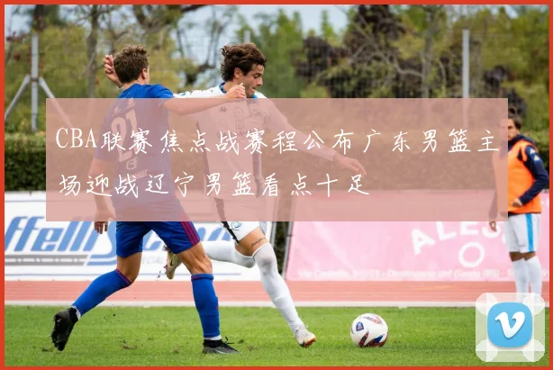 CBA联赛焦点战赛程公布广东男篮主场迎战辽宁男篮看点十足