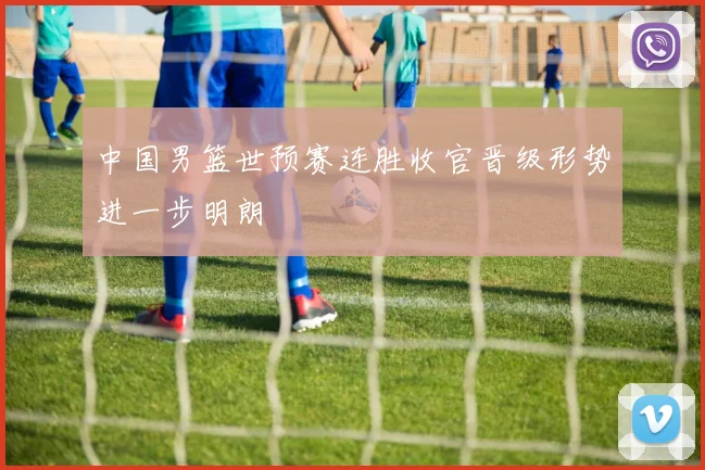 中国男篮世预赛连胜收官晋级形势进一步明朗