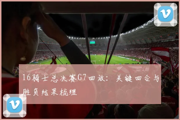 16骑士总决赛G7回放：关键回合与胜负结果梳理