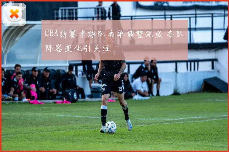 CBA新赛季球队名单调整完成 各队阵容变化引关注