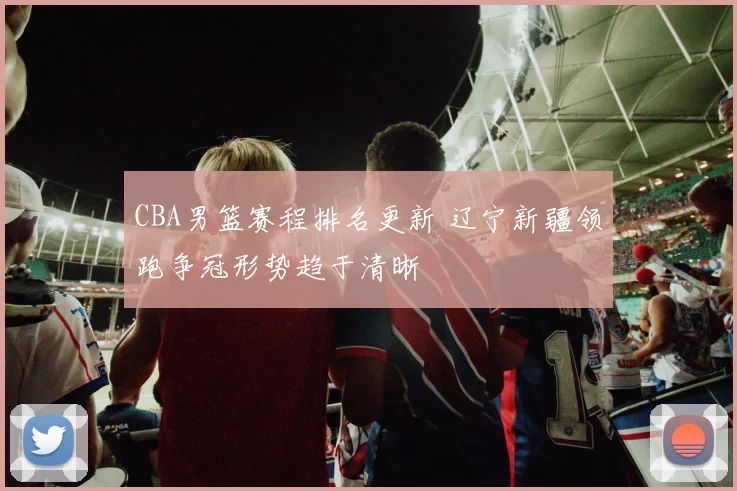 CBA男篮赛程排名更新 辽宁新疆领跑争冠形势趋于清晰