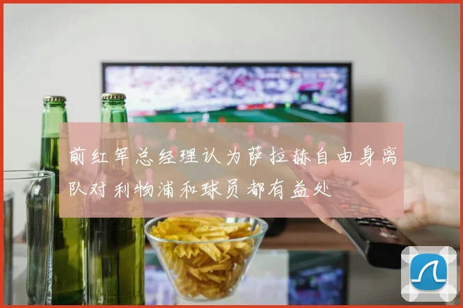 前红军总经理认为萨拉赫自由身离队对利物浦和球员都有益处