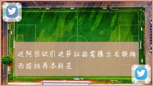 迈阿密欲引进萨拉赫需腾出名额梅西搭档再添新星