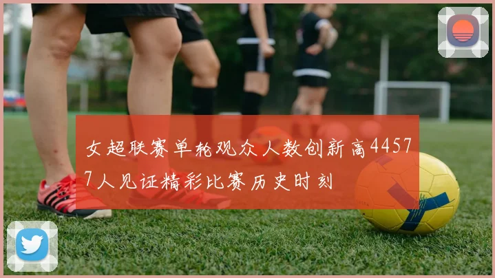 女超联赛单轮观众人数创新高44577人见证精彩比赛历史时刻