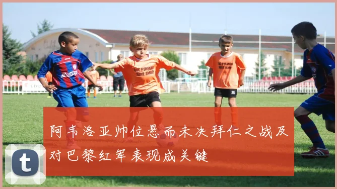 阿韦洛亚帅位悬而未决拜仁之战及对巴黎红军表现成关键