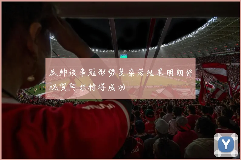 瓜帅谈争冠形势复杂若结果明朗将祝贺阿尔特塔成功