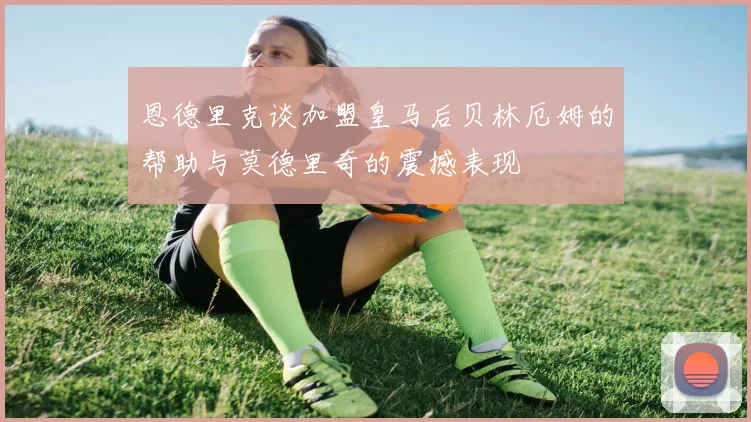 恩德里克谈加盟皇马后贝林厄姆的帮助与莫德里奇的震撼表现