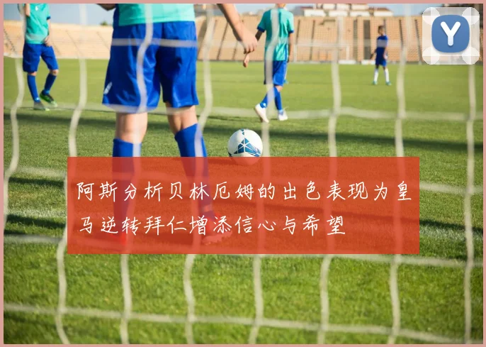 阿斯分析贝林厄姆的出色表现为皇马逆转拜仁增添信心与希望