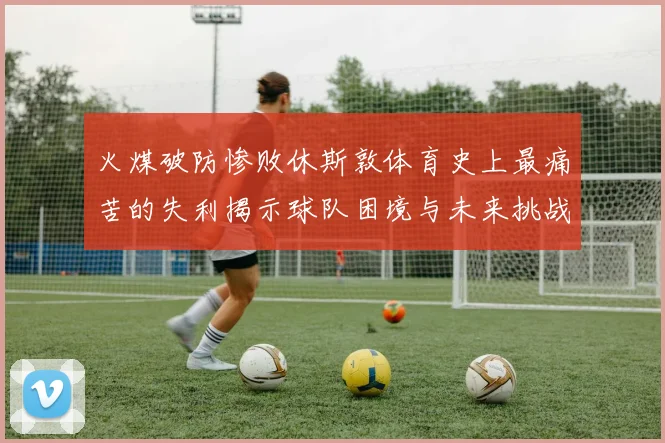 火煤破防惨败休斯敦体育史上最痛苦的失利揭示球队困境与未来挑战