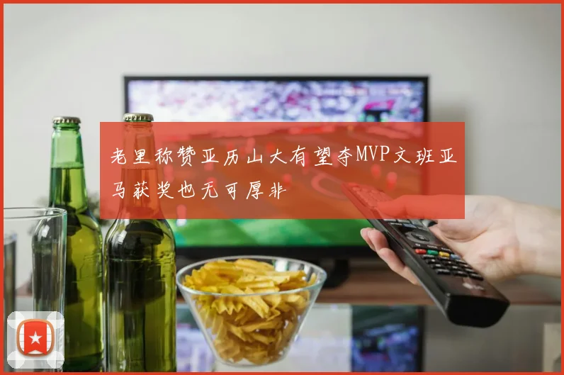老里称赞亚历山大有望夺MVP文班亚马获奖也无可厚非