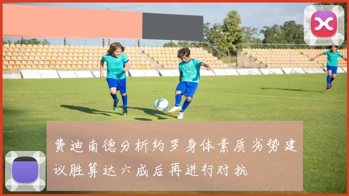 费迪南德分析约罗身体素质劣势建议胜算达六成后再进行对抗